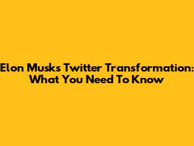 Elon Musk's Twitter Transformation: What You Need To Know