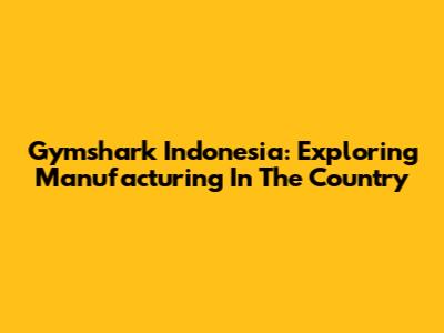Gymshark Indonesia: Exploring Manufacturing In The Country