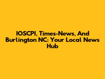 IOSCPI, Times-News, And Burlington NC: Your Local News Hub