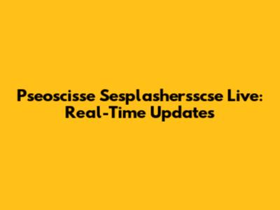 Pseoscisse Sesplashersscse Live: Real-Time Updates