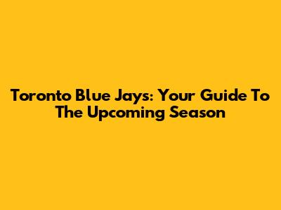 Toronto Blue Jays: Your Guide To The Upcoming Season