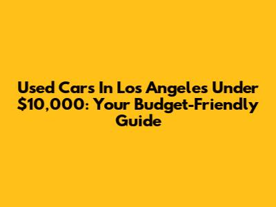 Used Cars In Los Angeles Under $10,000: Your Budget-Friendly Guide